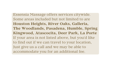 Essensia Massage offers services citywide Some areas included but not limited to are Houston Heights River Oaks Galleria The Woodlands Pasadena Humble Spring Kingwood Atascocita Deer Park La Porte If your area is not listed above but you d like to find out if we can travel to your location Just give us a call and we may be able to accommodate you for an additional fee